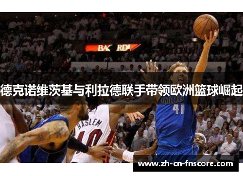 德克诺维茨基与利拉德联手带领欧洲篮球崛起