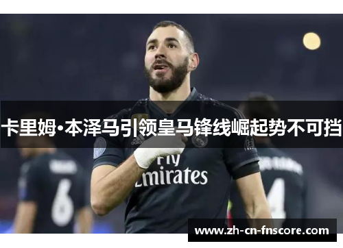 卡里姆·本泽马引领皇马锋线崛起势不可挡